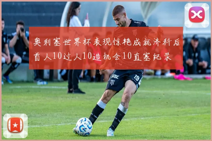 奥利塞世界杯表现惊艳成就济科后首人10过人10造机会10直塞纪录