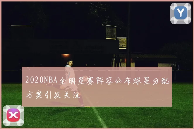 2020NBA全明星赛阵容公布球星分配方案引发关注