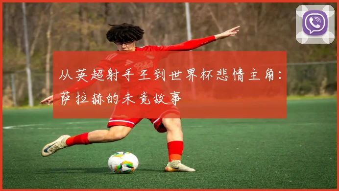 从英超射手王到世界杯悲情主角：萨拉赫的未竟故事