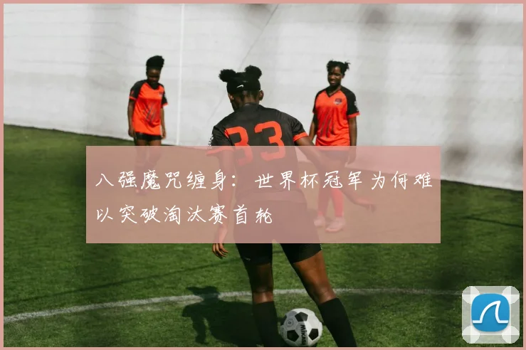 八强魔咒缠身：世界杯冠军为何难以突破淘汰赛首轮