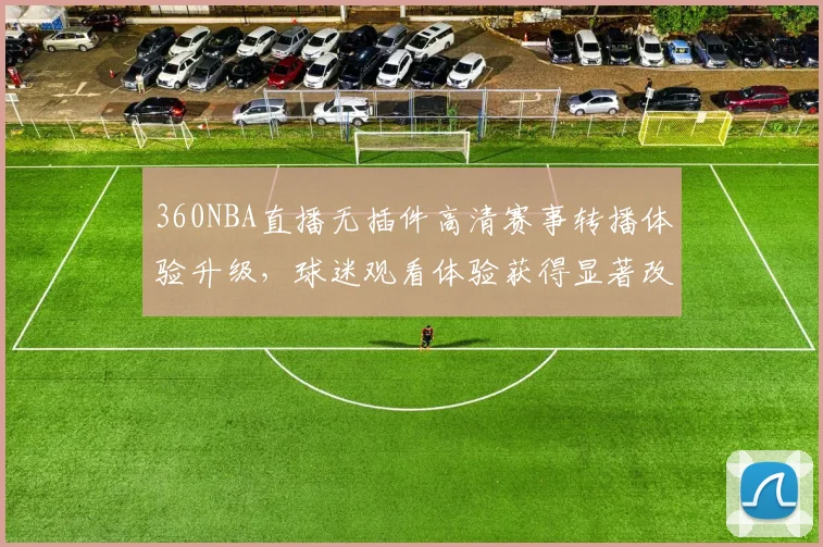 360NBA直播无插件高清赛事转播体验升级，球迷观看体验获得显著改善